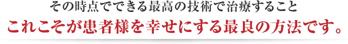 その時点で最高の技術で治療すること、これこそが患者様を幸せにする最良の方法です