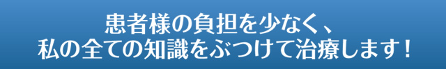 患者様の負担を少なく、私の全ての知識をぶつけて治療します