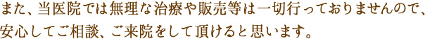 当医院では無理な治療や販売等は一切行っておりませんので安心してご相談、ご来院をして頂けます。