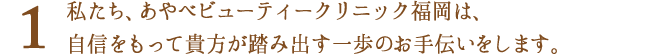 私たちあやべビューティークリニック福岡（旧名：福岡三井中央クリニック）は、自信をもって貴方が踏み出す一歩のお手伝いをします。